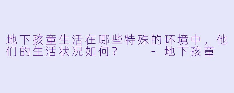 地下孩童生活在哪些特殊的环境中,他们的生活状况如何?