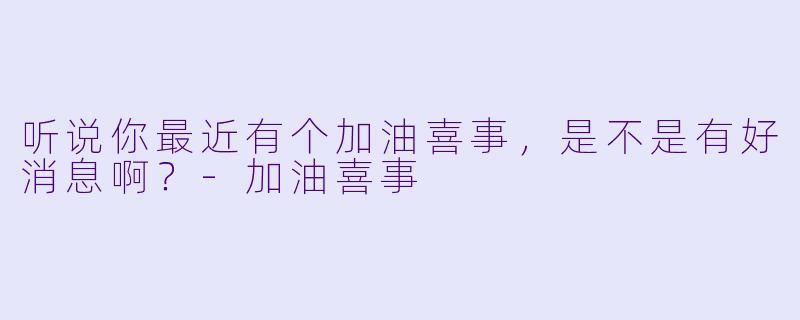 听说你最近有个加油喜事，是不是有好消息啊？