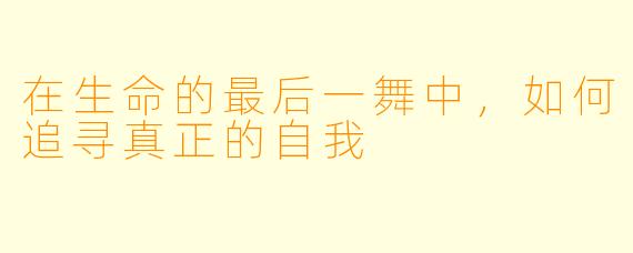 在生命的最后一舞中，如何追寻真正的自我