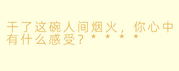 干了这碗人间烟火，你心中有什么感受？****
