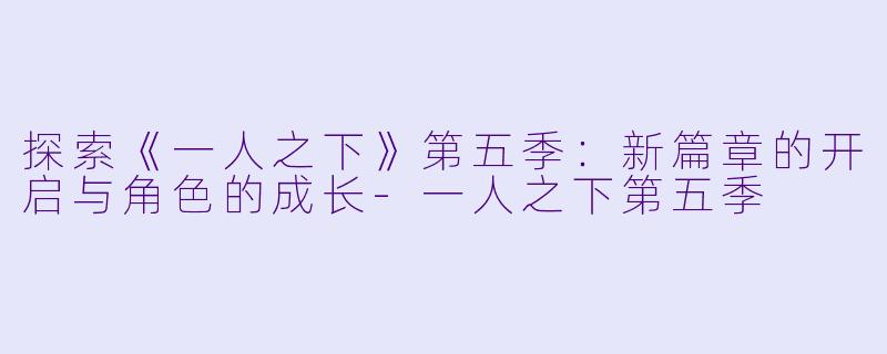 探索《一人之下》第五季：新篇章的开启与角色的成长-一人之下第五季