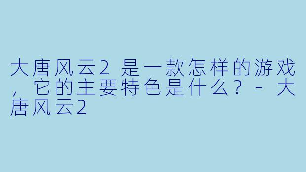 大唐风云2是一款怎样的游戏,它的主要特色是什么?
