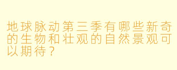 地球脉动第三季有哪些新奇的生物和壮观的自然景观可以期待？