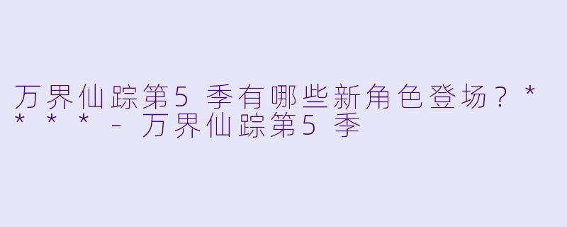 万界仙踪第5季有哪些新角色登场？****