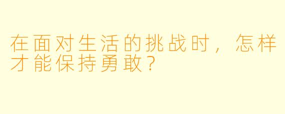 在面对生活的挑战时，怎样才能保持勇敢？