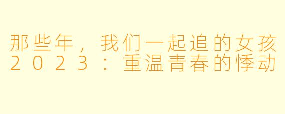 那些年,我们一起追的女孩2023:重温青春的悸动
