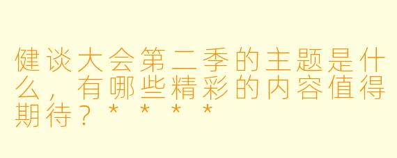 健谈大会第二季的主题是什么,有哪些精彩的内容值得期待?****