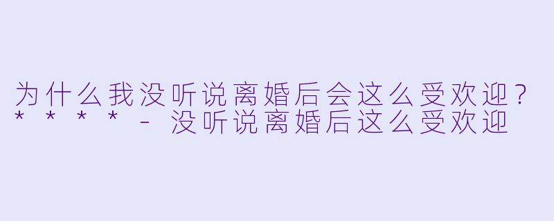 为什么我没听说离婚后会这么受欢迎？****