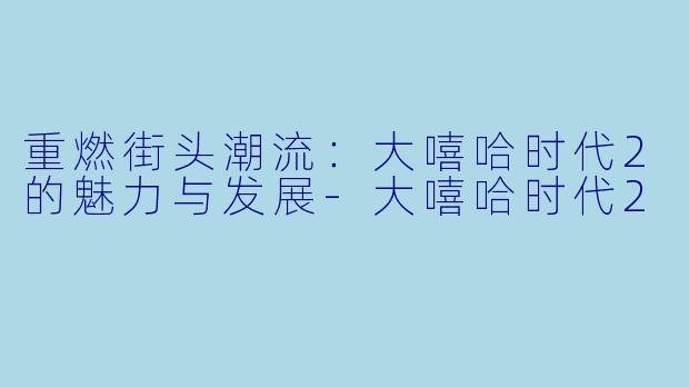 重燃街头潮流：大嘻哈时代2的魅力与发展-大嘻哈时代2