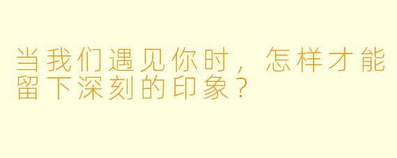 当我们遇见你时，怎样才能留下深刻的印象？