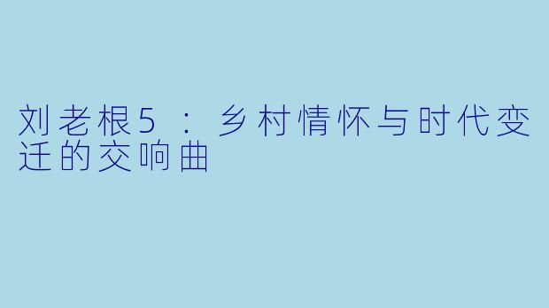 刘老根5：乡村情怀与时代变迁的交响曲