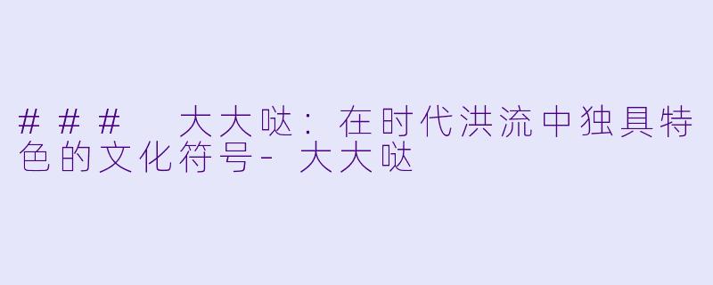 ### 大大哒：在时代洪流中独具特色的文化符号-大大哒