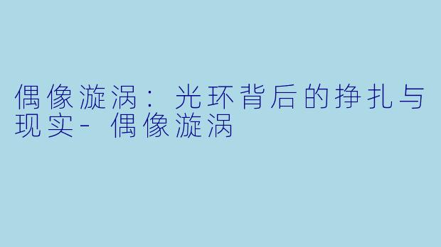偶像漩涡：光环背后的挣扎与现实-偶像漩涡
