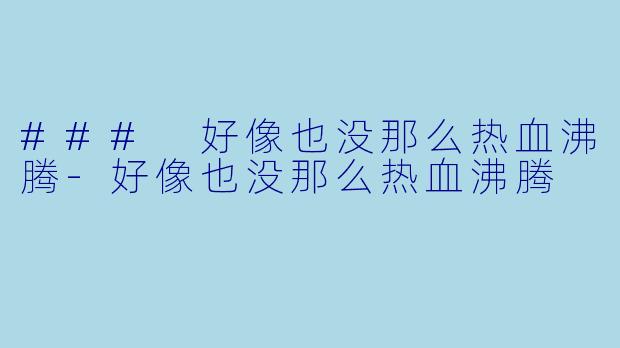 ### 好像也没那么热血沸腾-好像也没那么热血沸腾