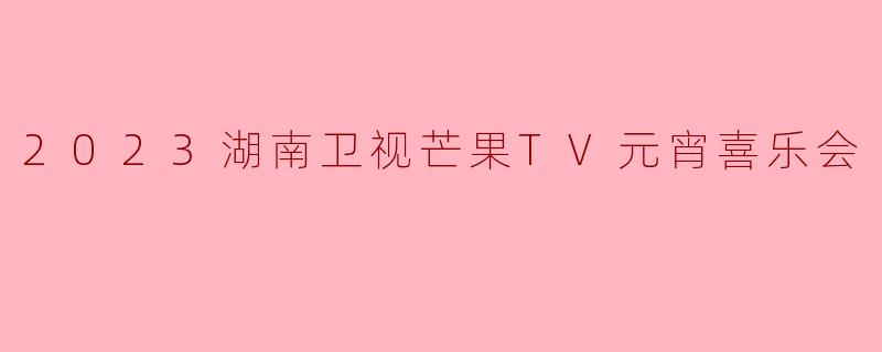 2023湖南卫视芒果TV元宵喜乐会有哪些精彩节目和亮点?