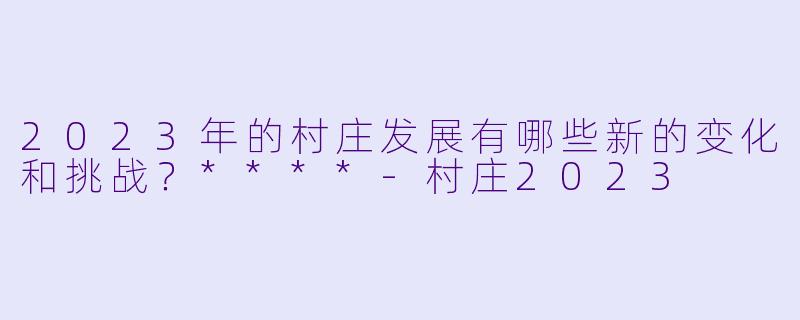 2023年的村庄发展有哪些新的变化和挑战?****