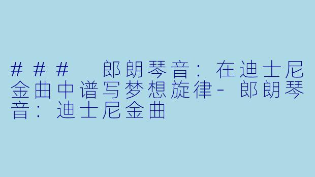 ### 郎朗琴音：在迪士尼金曲中谱写梦想旋律-郎朗琴音：迪士尼金曲