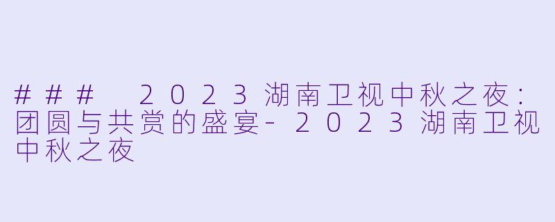 ### 2023湖南卫视中秋之夜：团圆与共赏的盛宴-2023湖南卫视中秋之夜