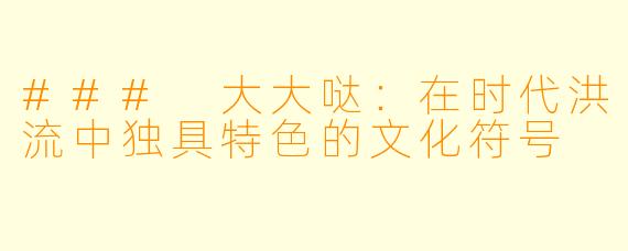 ### 大大哒:在时代洪流中独具特色的文化符号