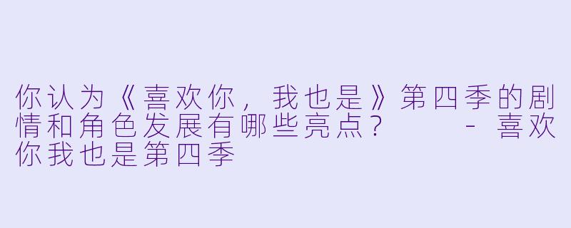 你认为《喜欢你，我也是》第四季的剧情和角色发展有哪些亮点？  -喜欢你我也是第四季