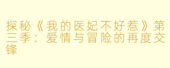 探秘《我的医妃不好惹》第三季：爱情与冒险的再度交锋