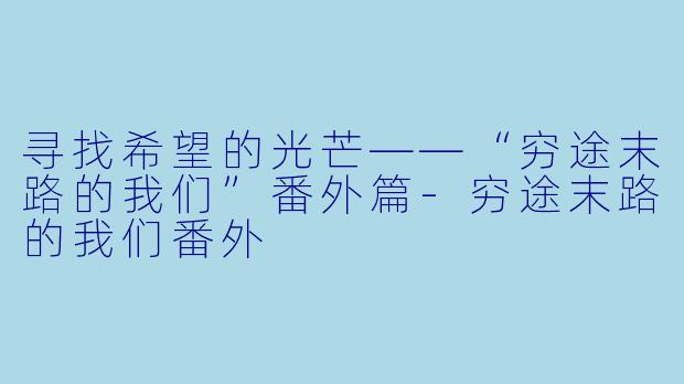 寻找希望的光芒——“穷途末路的我们”番外篇-穷途末路的我们番外