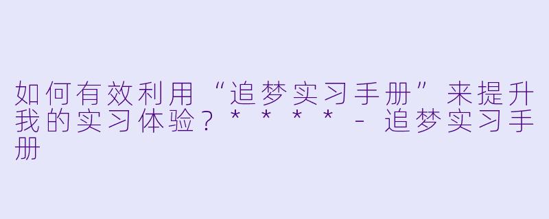 如何有效利用“追梦实习手册”来提升我的实习体验？****-追梦实习手册