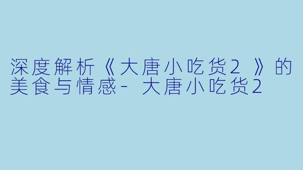 深度解析《大唐小吃货2》的美食与情感-大唐小吃货2
