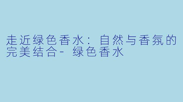走近绿色香水：自然与香氛的完美结合-绿色香水