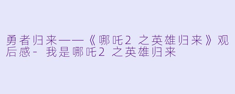 勇者归来——《哪吒2之英雄归来》观后感-我是哪吒2之英雄归来