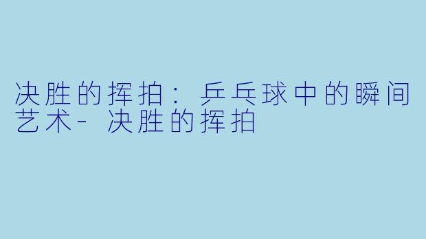 决胜的挥拍：乒乓球中的瞬间艺术-决胜的挥拍