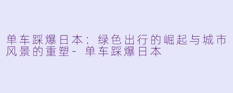 单车踩爆日本：绿色出行的崛起与城市风景的重塑-单车踩爆日本
