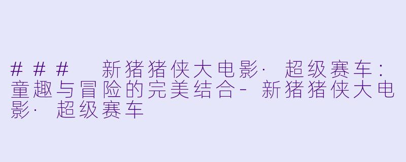### 新猪猪侠大电影·超级赛车:童趣与冒险的完美结合