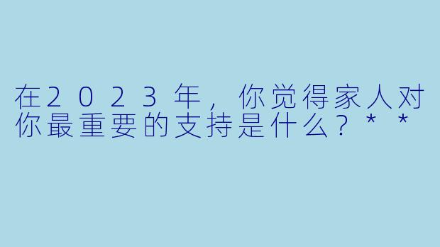 在2023年，你觉得家人对你最重要的支持是什么？**