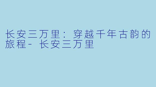 长安三万里：穿越千年古韵的旅程-长安三万里