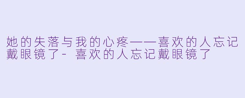 她的失落与我的心疼——喜欢的人忘记戴眼镜了-喜欢的人忘记戴眼镜了