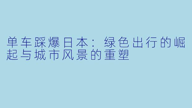 单车踩爆日本：绿色出行的崛起与城市风景的重塑
