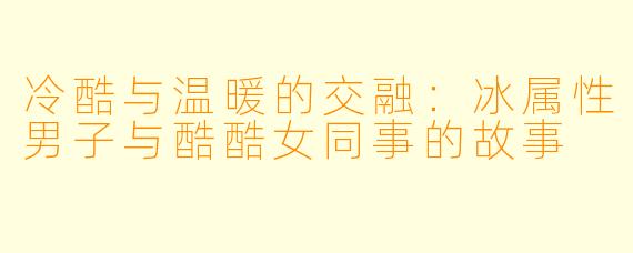 冷酷与温暖的交融：冰属性男子与酷酷女同事的故事