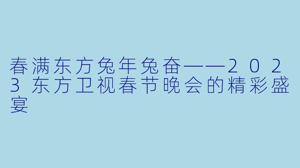 春满东方兔年兔奋——2023东方卫视春节晚会的精彩盛宴