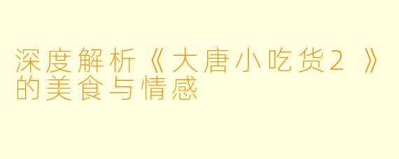 深度解析《大唐小吃货2》的美食与情感