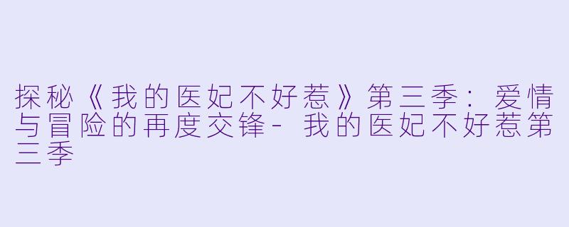 探秘《我的医妃不好惹》第三季：爱情与冒险的再度交锋-我的医妃不好惹第三季