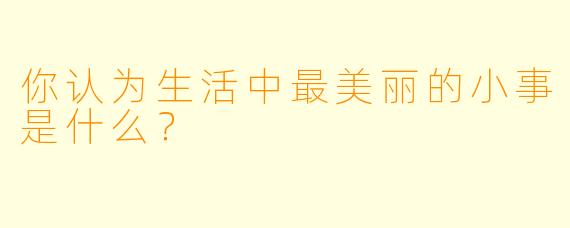 你认为生活中最美丽的小事是什么？