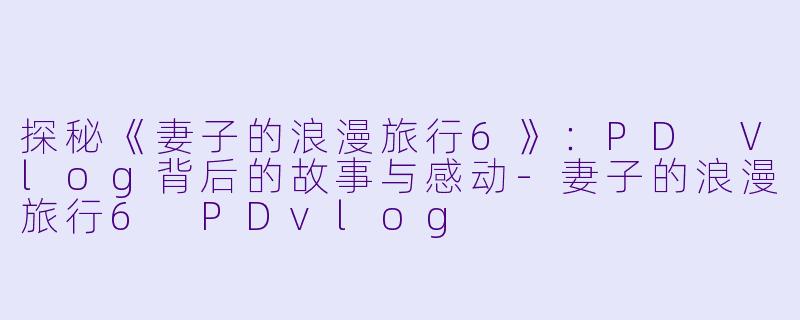 探秘《妻子的浪漫旅行6》：PD Vlog背后的故事与感动-妻子的浪漫旅行6 PDvlog