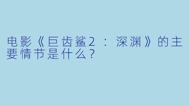 电影《巨齿鲨2:深渊》的主要情节是什么?
