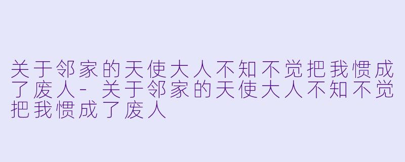 关于邻家的天使大人不知不觉把我惯成了废人-关于邻家的天使大人不知不觉把我惯成了废人