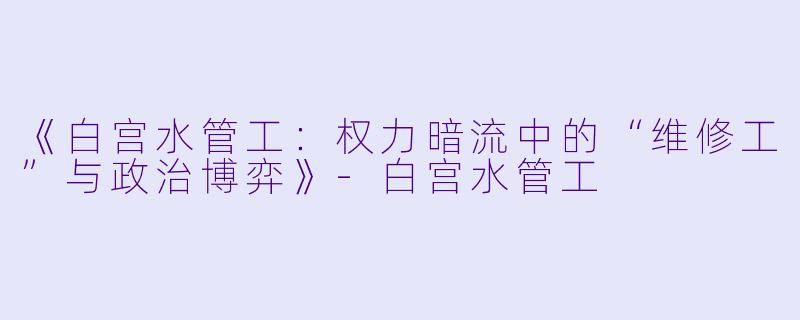 《白宫水管工：权力暗流中的“维修工”与政治博弈》-白宫水管工