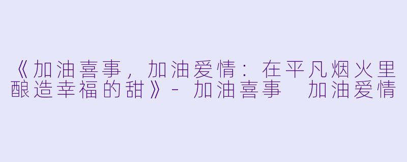 《加油喜事，加油爱情：在平凡烟火里酿造幸福的甜》-加油喜事 加油爱情