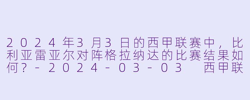 2024年3月3日的西甲联赛中，比利亚雷亚尔对阵格拉纳达的比赛结果如何？