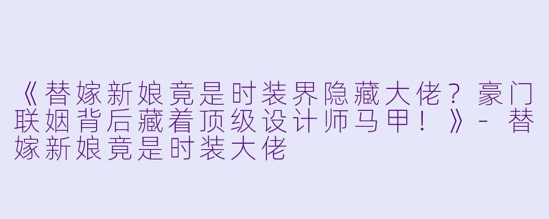 《替嫁新娘竟是时装界隐藏大佬？豪门联姻背后藏着顶级设计师马甲！》-替嫁新娘竟是时装大佬