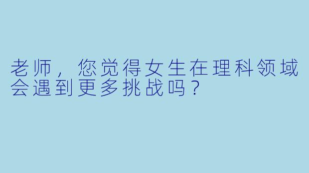 老师，您觉得女生在理科领域会遇到更多挑战吗？